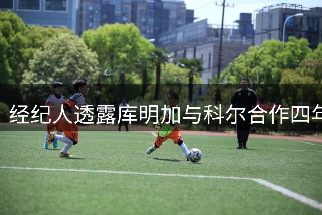 经纪人透露库明加与科尔合作四年后本应体面结束